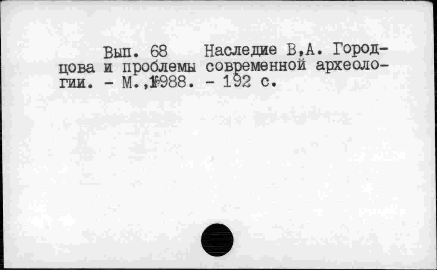 ﻿Выл. 68 Наследие В, А. Город цова и проблемы современной археоло гии. - M.,f988. - 192 с.